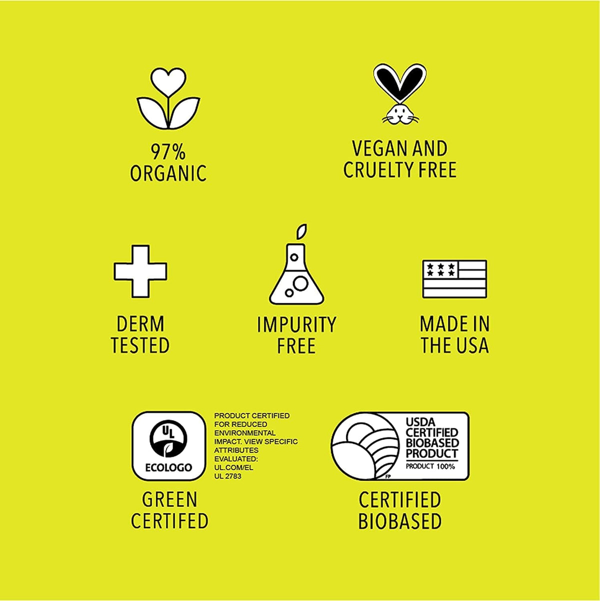 97% organic, vegan and cruelty free, dermatologist tested, impurity free, made in the USA, green certified, USDA certified biobased