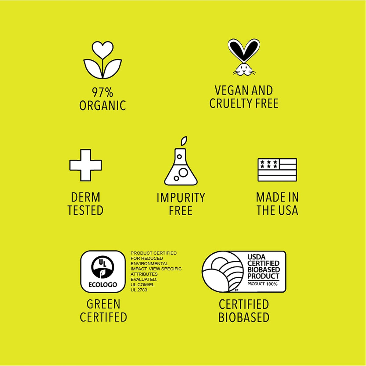 97% organic, vegan and cruelty free, dermatologist tested, impurity free, made in the USA, green certified, USDA certified biobased
